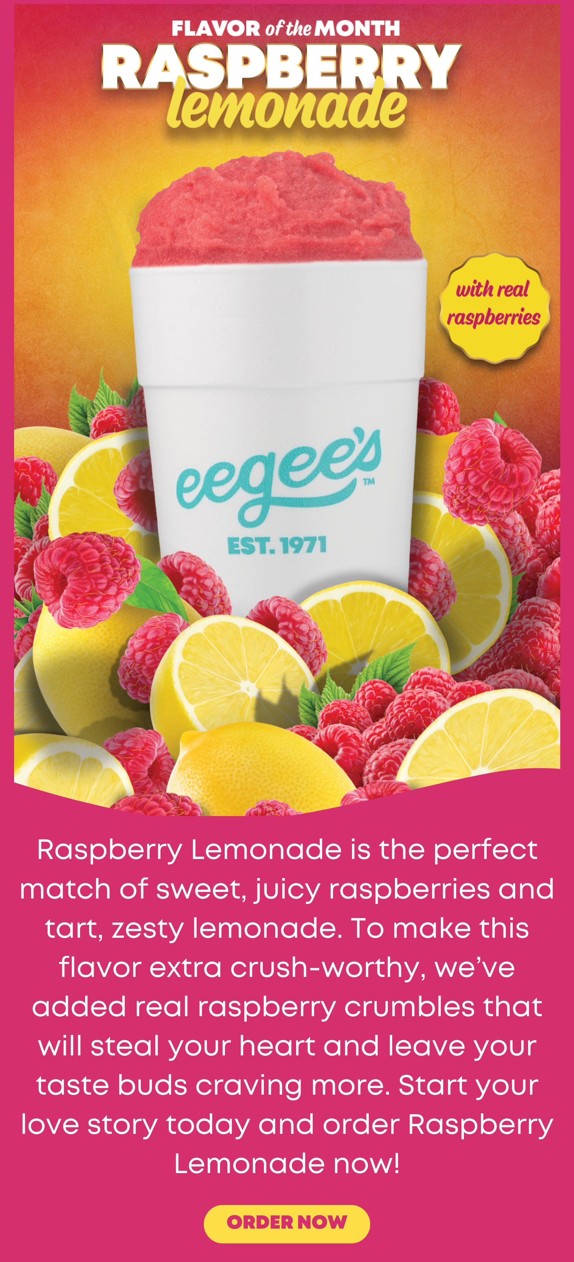 Raspberry Lemonade is the perfect match of sweet, juicy raspberries and tart, zesty lemonade. To make this flavor extra crush-worthy, we've added real raspberry crumbles that will steal your heart and leave your taste buds craving more. Start your love story today and order Raspberry Lemonade now!